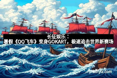 长征娱乐:暑假《QQ飞车》变身GOKART,极速追击世界新赛场 长征娱乐:暑假《QQ飞车》变身GOKART,极速追击世界新赛场